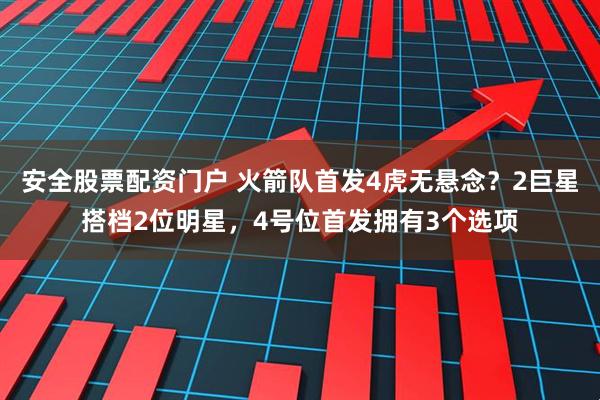 安全股票配资门户 火箭队首发4虎无悬念？2巨星搭档2位明星，4号位首发拥有3个选项