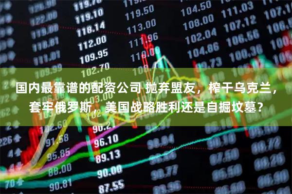 国内最靠谱的配资公司 抛弃盟友，榨干乌克兰，套牢俄罗斯，美国战略胜利还是自掘坟墓？