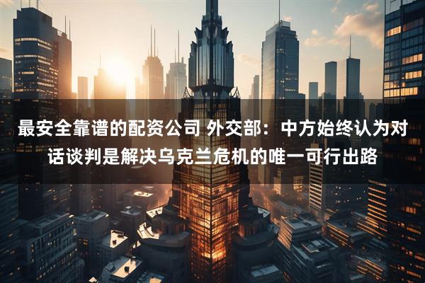 最安全靠谱的配资公司 外交部：中方始终认为对话谈判是解决乌克兰危机的唯一可行出路