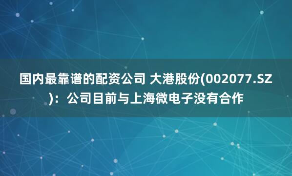 国内最靠谱的配资公司 大港股份(002077.SZ)：公司目前与上海微电子没有合作