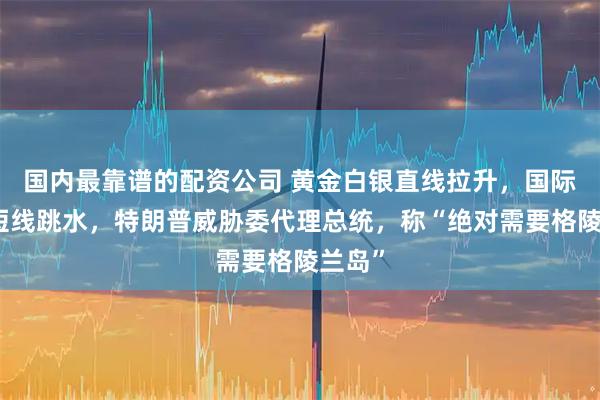 国内最靠谱的配资公司 黄金白银直线拉升，国际油价短线跳水，特朗普威胁委代理总统，称“绝对需要格陵兰岛”