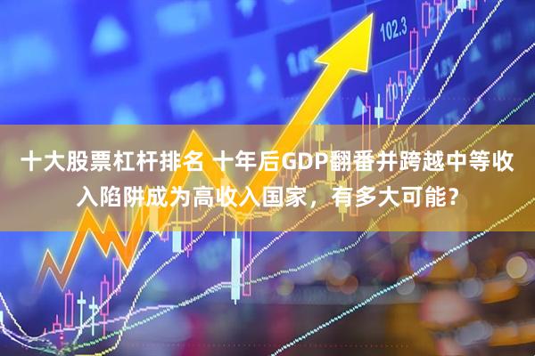 十大股票杠杆排名 十年后GDP翻番并跨越中等收入陷阱成为高收入国家，有多大可能？