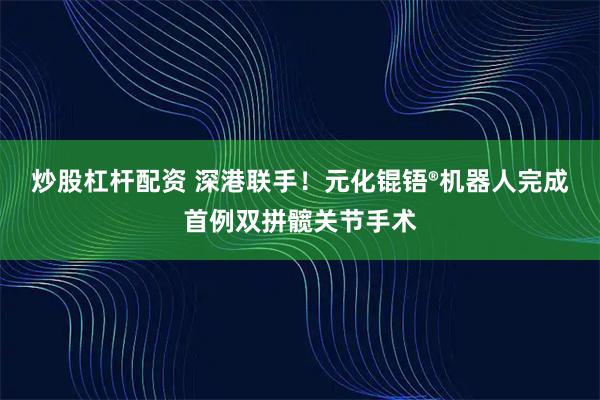 炒股杠杆配资 深港联手！元化锟铻®机器人完成首例双拼髋关节手术