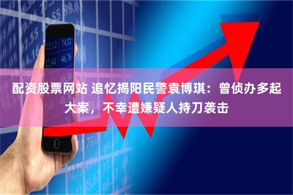 配资股票网站 追忆揭阳民警袁博琪：曾侦办多起大案，不幸遭嫌疑人持刀袭击