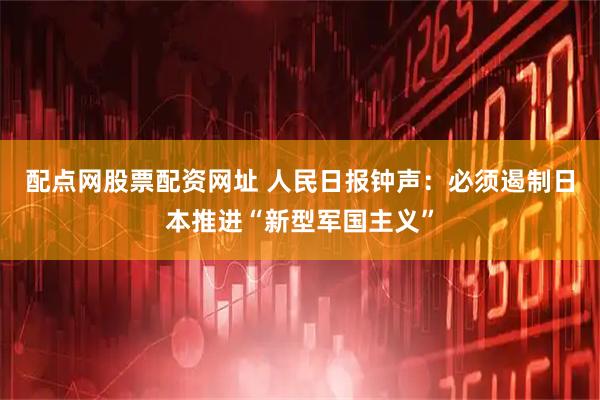 配点网股票配资网址 人民日报钟声：必须遏制日本推进“新型军国主义”