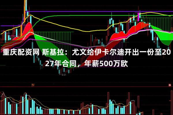 重庆配资网 斯基拉：尤文给伊卡尔迪开出一份至2027年合同，年薪500万欧