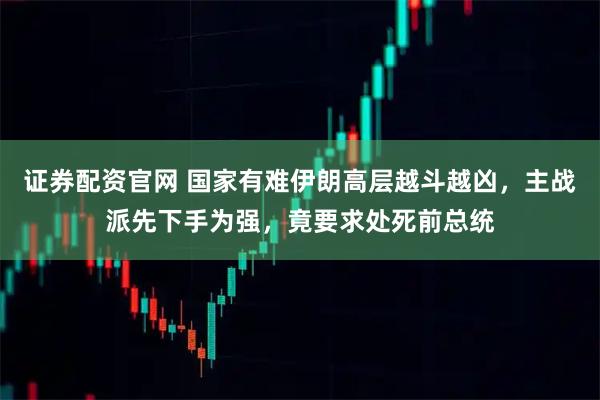 证券配资官网 国家有难伊朗高层越斗越凶，主战派先下手为强，竟要求处死前总统