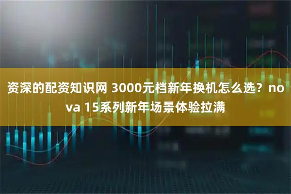 资深的配资知识网 3000元档新年换机怎么选？nova 15系列新年场景体验拉满