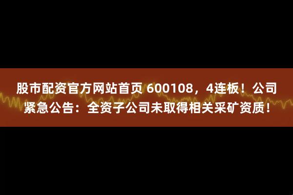 股市配资官方网站首页 600108，4连板！公司紧急公告：全资子公司未取得相关采矿资质！