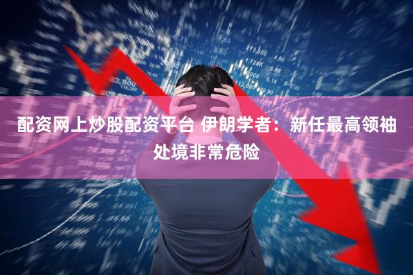 配资网上炒股配资平台 伊朗学者：新任最高领袖处境非常危险